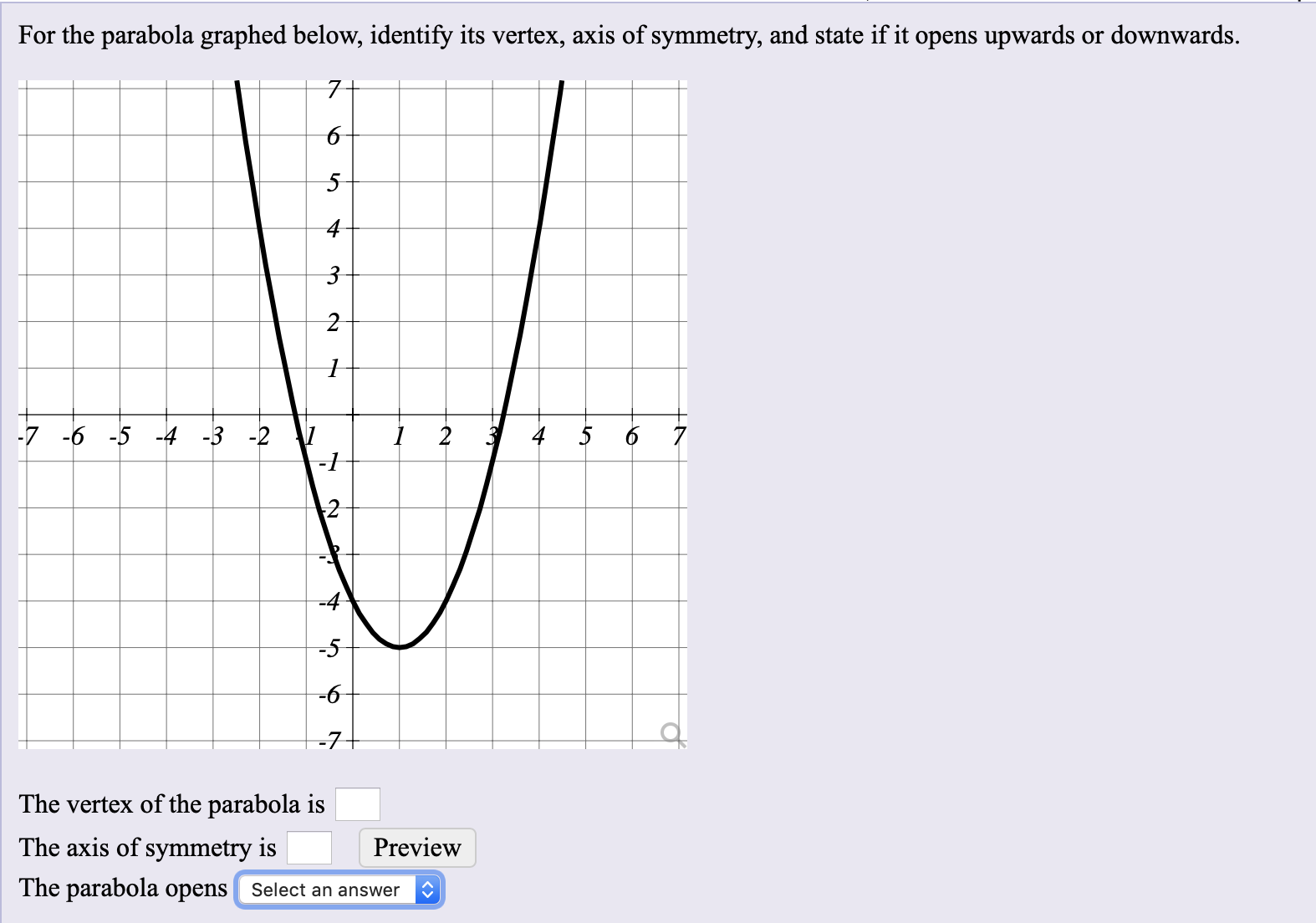 For the parabola graphed below, identify its vertex, axis of symmetry, and state if it opens upwards or downwards.
7-
-7 -6 -5 -4 -3 -2
-4
-5
The vertex of the parabola is
The axis of symmetry is
Preview
The parabola opens Select an answer
to
