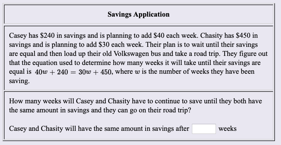Savings Application
Casey has $240 in savings and is planning to add $40 each week. Chasity has $450 in
savings and is planning to add $30 each week. Their plan is to wait until their savings
are equal and then load up their old Volkswagen bus and take a road trip. They figure out
that the equation used to determine how many weeks it will take until their savings are
equal is 40w 240 = 30w + 450, where w is the number of weeks they have been
saving
How many weeks will Casey and Chasity have to continue to save until they both have
the same amount in savings and they can go on their road trip?
Casey and Chasity will have the same amount in savings after
weeks
