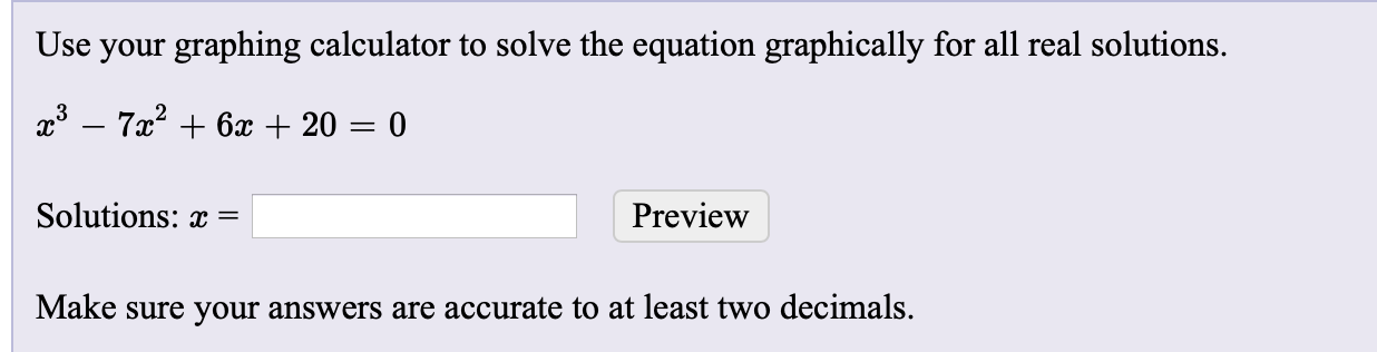 Use your graphing calculator to solve the equation graphically for all real solutions.
x3 – 7x? + 6x + 20 = 0
Solutions: x =
Preview
Make sure your answers are accurate to at least two decimals.
