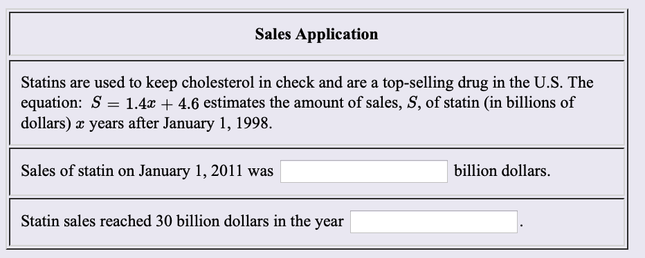 Sales Application
Statins are used to keep cholesterol in check and are a top-selling drug in the U.S. The
equation: S
dollars) years after January 1, 1998
1.4x 4.6 estimates the amount of sales, S, of statin (in billions of
Sales of statin on January 1, 2011 was
billion dollars.
Statin sales reached 30 billion dollars in the year
