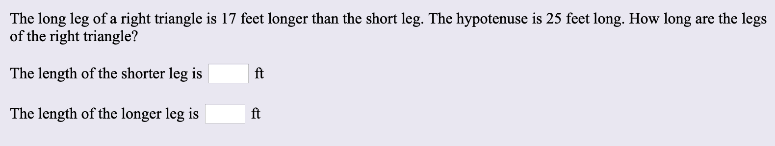 The long leg of a right triangle is 17 feet longer than the short leg. The hypotenuse is 25 feet long. How long are the legs
of the right triangle?
The length of the shorter leg is
ft
The length of the longer leg is
ft

