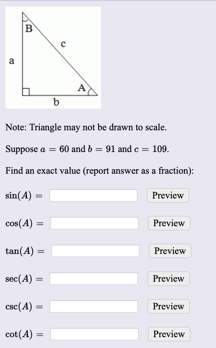 в
a
Note: Triangle may not be drawn to scale.
91 and c =
109.
Suppose a = 60 and b
Find an exact value (report answer as a fraction):
sin(A) =
Preview
cos(A)
Preview
tan(A)
Preview
sec(A) =
Preview
csc(A) =
Preview
cot(A) =
Preview
