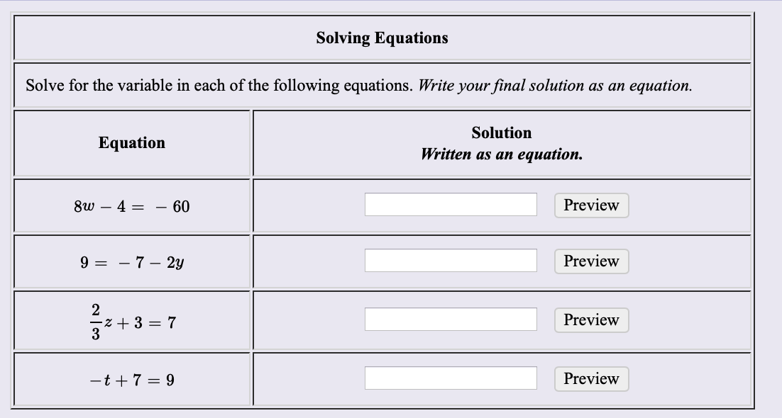 Solving Equations
Solve for the variable in each of the following equations. Write your final solution as an equation
Solution
Equation
Written as an equation.
Preview
8w
4 =
- 60
-
Preview
- 7 - 2y
9
2
Preview
z 3 = 7
3
= 9
Preview
-t 7
