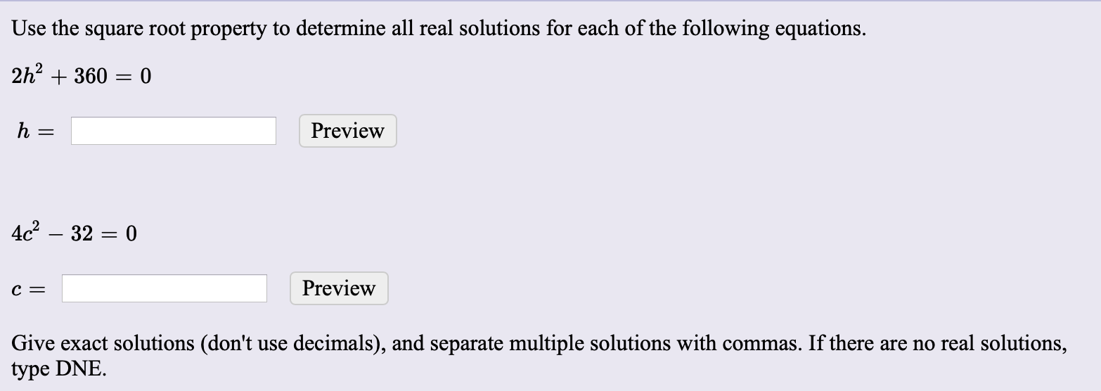 Use the square root property to determine all real solutions for each of the following equations.
2h2 + 360 = 0
Preview
4c – 32 = 0
Preview
Give exact solutions (don't use decimals), and separate multiple solutions with commas. If there are no real solutions,
type DNE.
