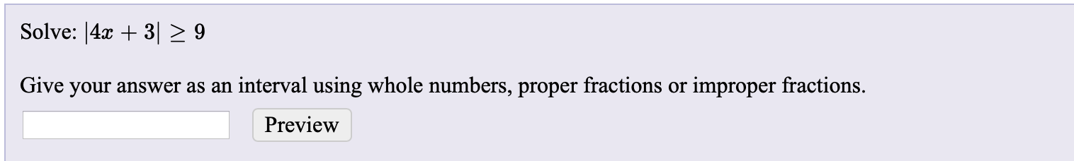 Solve: |4x + 3|> 9
Give your answer as an interval using whole numbers, proper fractions or improper fractions.
Preview
