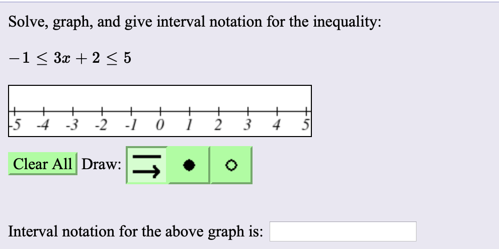 Solve, graph, and give interval notation for the inequality:
-1 < 3x + 2 < 5
+
5 -4 -3
-2
4
Clear All Draw:
Interval notation for the above graph is:
