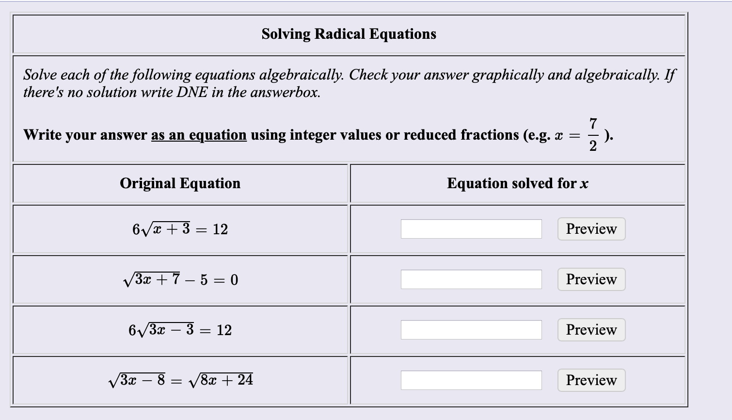 Solving Radical Equations
Solve each of the following equations algebraically. Check your answer graphically and algebraically. If
there's no solution write DNE in the answerbox.
Write your answer as an equation using integer values or reduced fractions (e.g. x =
Original Equation
Equation solved for x
6Vx + 3 = 12
Preview
V3x + 7 – 5 = 0
Preview
6/3x – 3 = 12
Preview
V3x – 8 = V8x + 24
Preview
