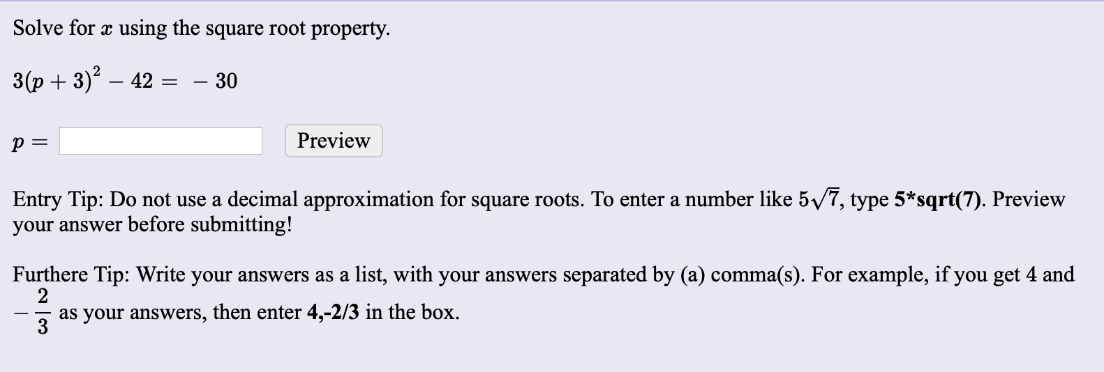 Solve for x using the square root property.
3(p + 3)? – 42
– 30
Preview
Entry Tip: Do not use a decimal approximation for square roots. To enter a number like 5/7, type 5*sqrt(7). Preview
your answer before submitting!
Furthere Tip: Write your answers as a list, with your answers separated by (a) comma(s). For example, if you get 4 and
as your answers, then enter 4,-2/3 in the box.
3
