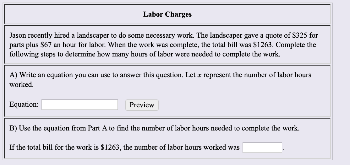 Labor Charges
Jason recently hired a landscaper to do some necessary work. The landscaper gave a quote of $325 for
parts plus $67 an hour for labor. When the work was
following steps to determine how many hours of labor were needed to complete the work.
complete, the total bill was $1263. Complete the
A) Write an equation you can use to answer this question. Let x represent the number of labor hours
worked
Equation:
Preview
B) Use the equation from Part A to find the number of labor hours needed to complete the work
If the total bill for the work is $1263, the number of labor hours worked was
