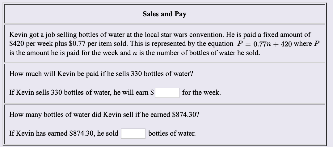 Sales and Pay
Kevin got a job selling bottles of water at the local star wars convention. He is paid a fixed amount of
$420 per week plus $0.77 per item sold. This is represented by the equation P 0.77n + 420 where P
is the amount he is paid for the week and n is the number of bottles of water he sold
How much will Kevin be paid if he sells 330 bottles of water?
for the week
If Kevin sells 330 bottles of water, he will earn $
How many bottles of water did Kevin sell if he earned $874.30?
If Kevin has earned $874.30, he sold
bottles of water.
