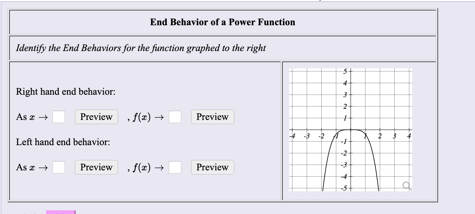 End Behavior of a Power Function
Identify the End Behaviors for the function graphed to the right
5+
Right hand end behavior:
As x →
Preview
, f(x) →
Preview
-4
-3
-2
4
Left hand end behavior:
-1
-2
, f(x) →
As x →
Preview
Preview
-3
-4
-5-
