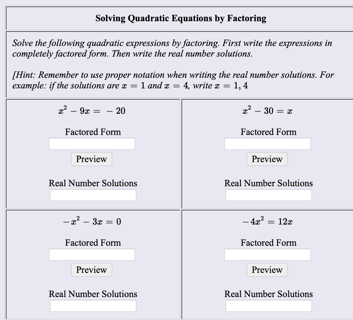 Solving Quadratic Equations by Factoring
Solve the following quadratic expressions by factoring. First write the expressions in
completely factored form. Then write the real number solutions
[Hint: Remember to use proper notation when writing the real number solutions. For
example: if the solutions are x =
1 аnd x —
4, write x =
1, 4
- 20
Factored Form
Factored Form
Preview
Preview
Real Number Solutions
Real Number Solutions
-x2 3 0
= 12x
- 4z2
Factored Form
Factored Form
Preview
Preview
Real Number Solutions
Real Number Solutions

