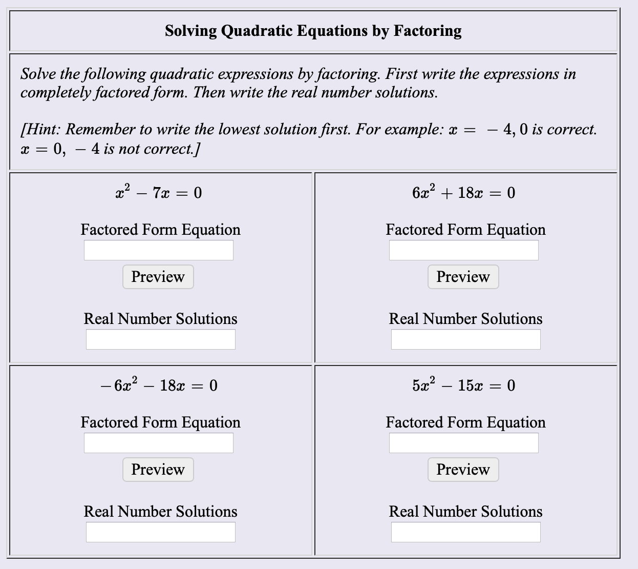 Solving Quadratic Equations by Factoring
Solve the following quadratic expressions by factoring. First write the expressions in
completely factored form. Then write the real number solutions
Hint: Remember to write the lowest solution first. For example: x
0,
- 4,0 is correct
4 is not correct.]
x27 0
Factored Form Equation
Factored Form Equation
Preview
Preview
Real Number Solutions
Real Number Solutions
- 6x2 - 18x = 0
5a2-15a
0
11
Factored Form Equation
Factored Form Equation
Preview
Preview
Real Number Solutions
Real Number Solutions
