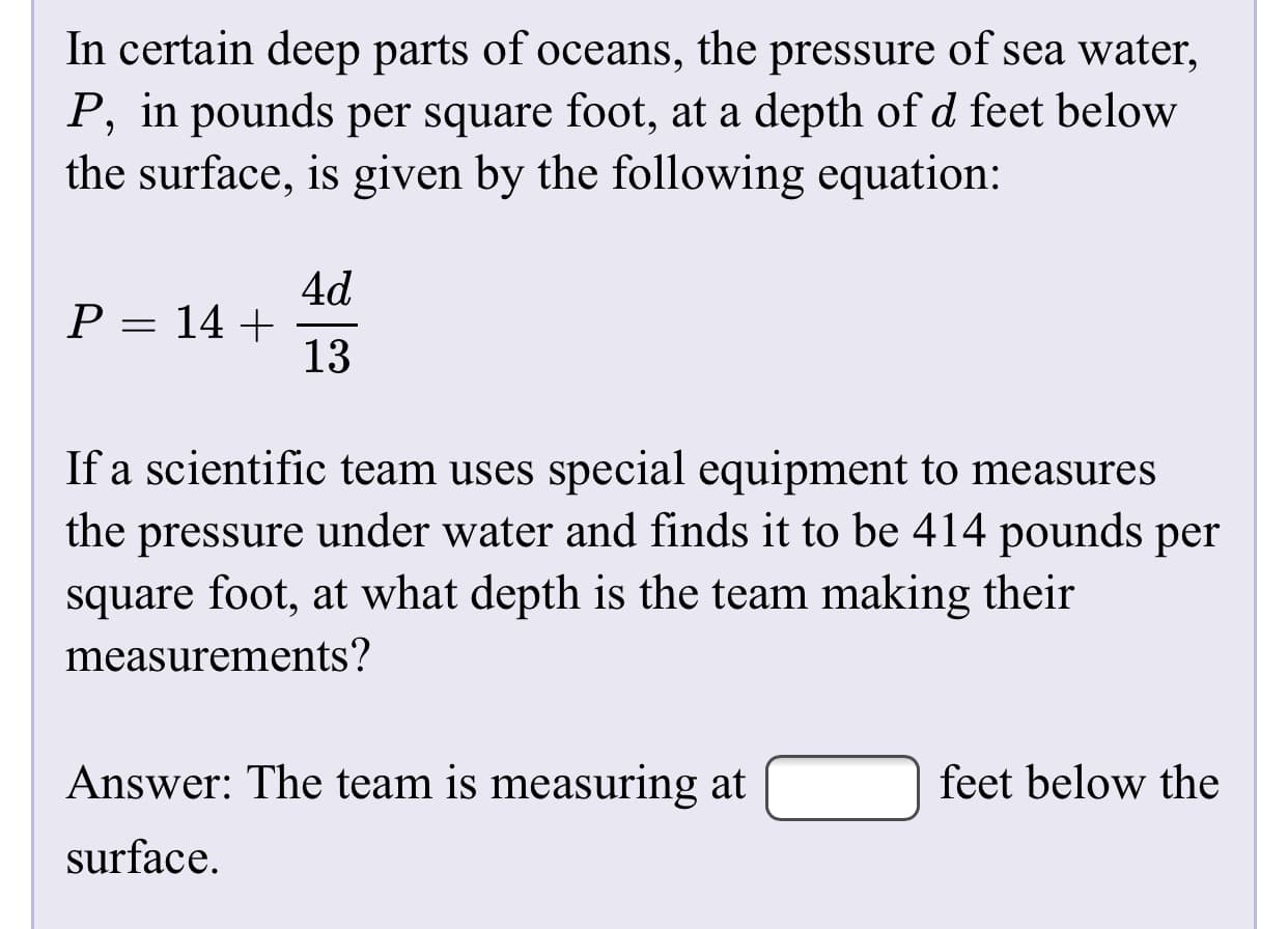 In certain deep parts of oceans, the pressure of sea water,
P, in pounds per square foot, at a depth of d feet below
the surface, is given by the following equation:
4d
P = 14 +
13
If a scientific team uses special equipment to measures
under water and finds it to be 414 pounds per
the
pressure
square foot, at what depth is the team making their
measurements?
Answer: The team is measuring at
feet below the
surface.
