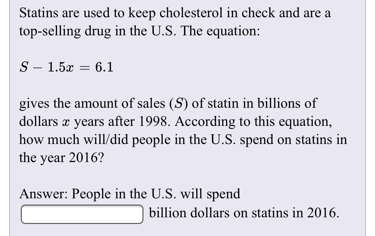 Statins are used to keep cholesterol in check and are a
top-selling drug in the U.S. The equation:
S – 1.5x
: 6.1
gives the amount of sales (S) of statin in billions of
dollars x years after 1998. According to this equation,
how much will/did people in the U.S. spend on statins in
the year 2016?
Answer: People in the U.S. will spend
billion dollars on statins in 2016.
