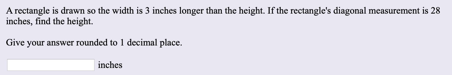 A rectangle is drawn so the width is 3 inches longer than the height. If the rectangle's diagonal measurement is 28
inches, find the height.
Give your answer rounded to 1 decimal place.
inches
