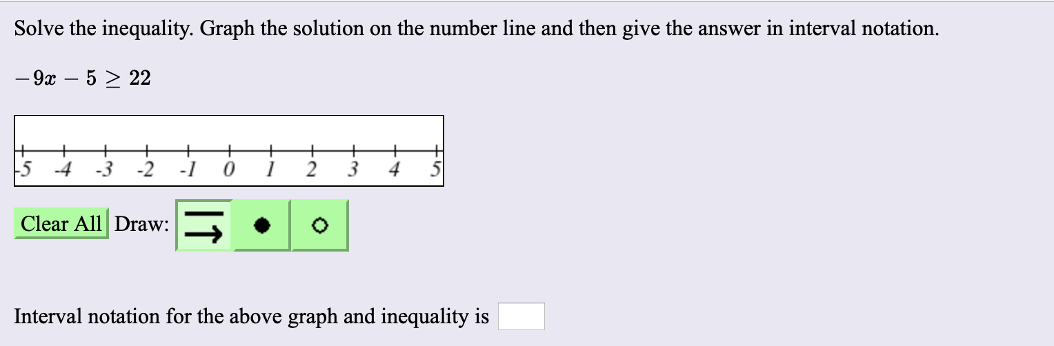 Solve the inequality. Graph the solution on the number line and then give the answer in interval notation.
- 9x – 5 > 22
+
5
-2
-4
-3
Clear All Draw:
Interval notation for the above graph and inequality is
