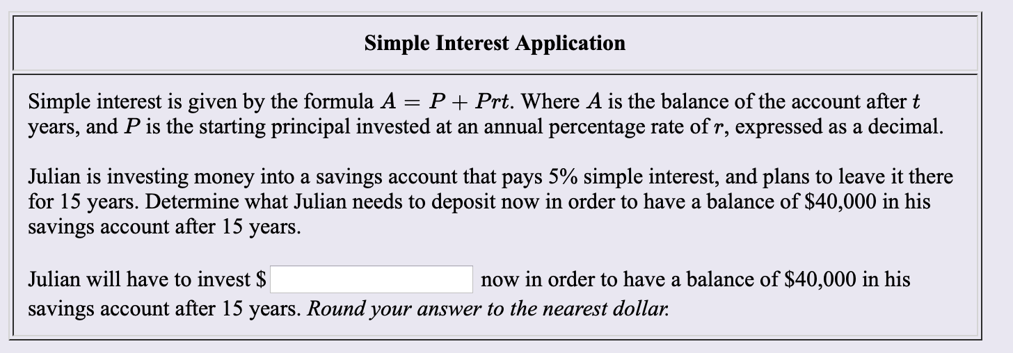 Simple Interest Application
PPrt. Where A is the balance of the account after t
Simple interest is given by the formula A
years, and P is the starting principal invested at an annual percentage rate of r, expressed as a decimal.
Julian is investing money into a savings account that pays 5% simple interest, and plans to leave it there
for 15 years. Determine what Julian needs to deposit
savings account after 15 years.
now in order to have a balance of $40,000 in his
Julian will have to invest $
now in order to have a balance of $40,000 in his
savings account after 15 years. Round your answer to the nearest dollar.
