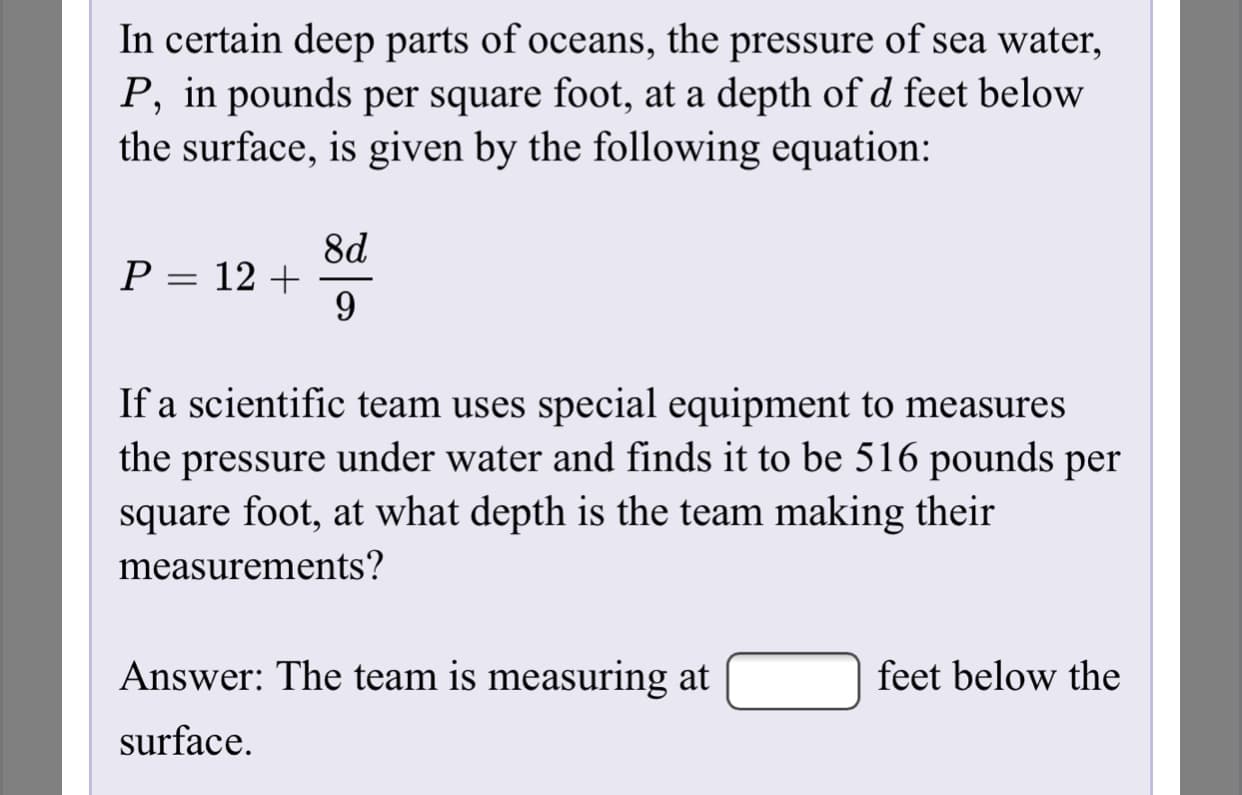 In certain deep parts of oceans, the pressure of sea water,
P, in pounds per square foot, at a depth of d feet below
the surface, is given by the following equation:
8d
P = 12 +
%3D
If a scientific team uses special equipment to measures
the pressure under water and finds it to be 516 pounds per
square foot, at what depth is the team making their
measurements?
Answer: The team is measuring at
feet below the
surface.
