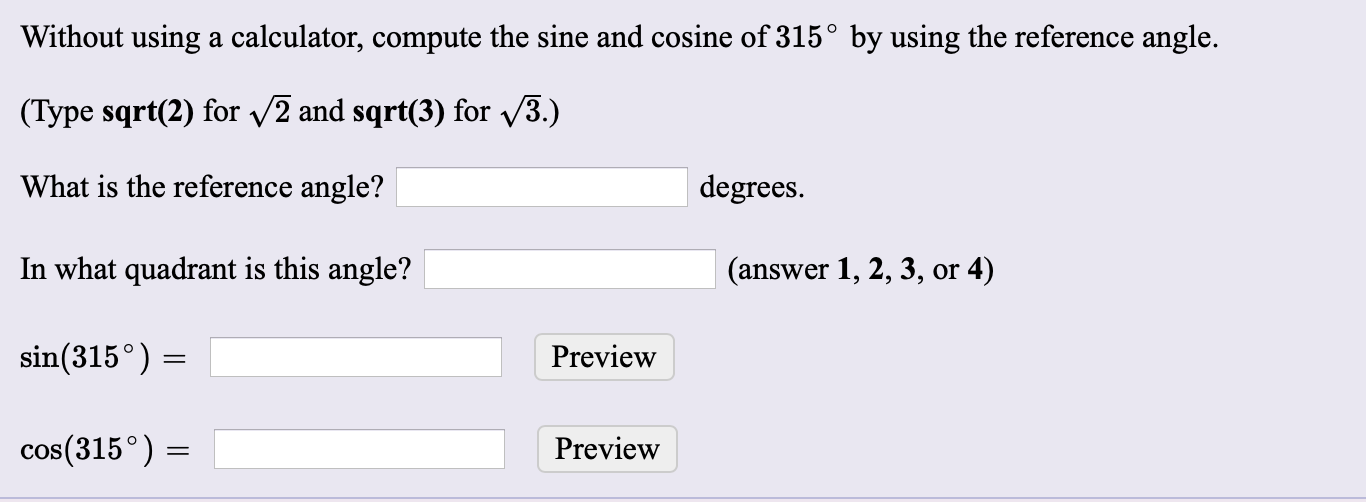 Without using a calculator, compute the sine and cosine of 315° by using the reference angle.
(Type sqrt(2) for 2 and sqrt(3) for 3.)
What is the reference angle?
degrees.
In what quadrant is this angle?
(answer 1, 2, 3, or 4)
sin(315°) =
Preview
cos(315°) =
Preview
