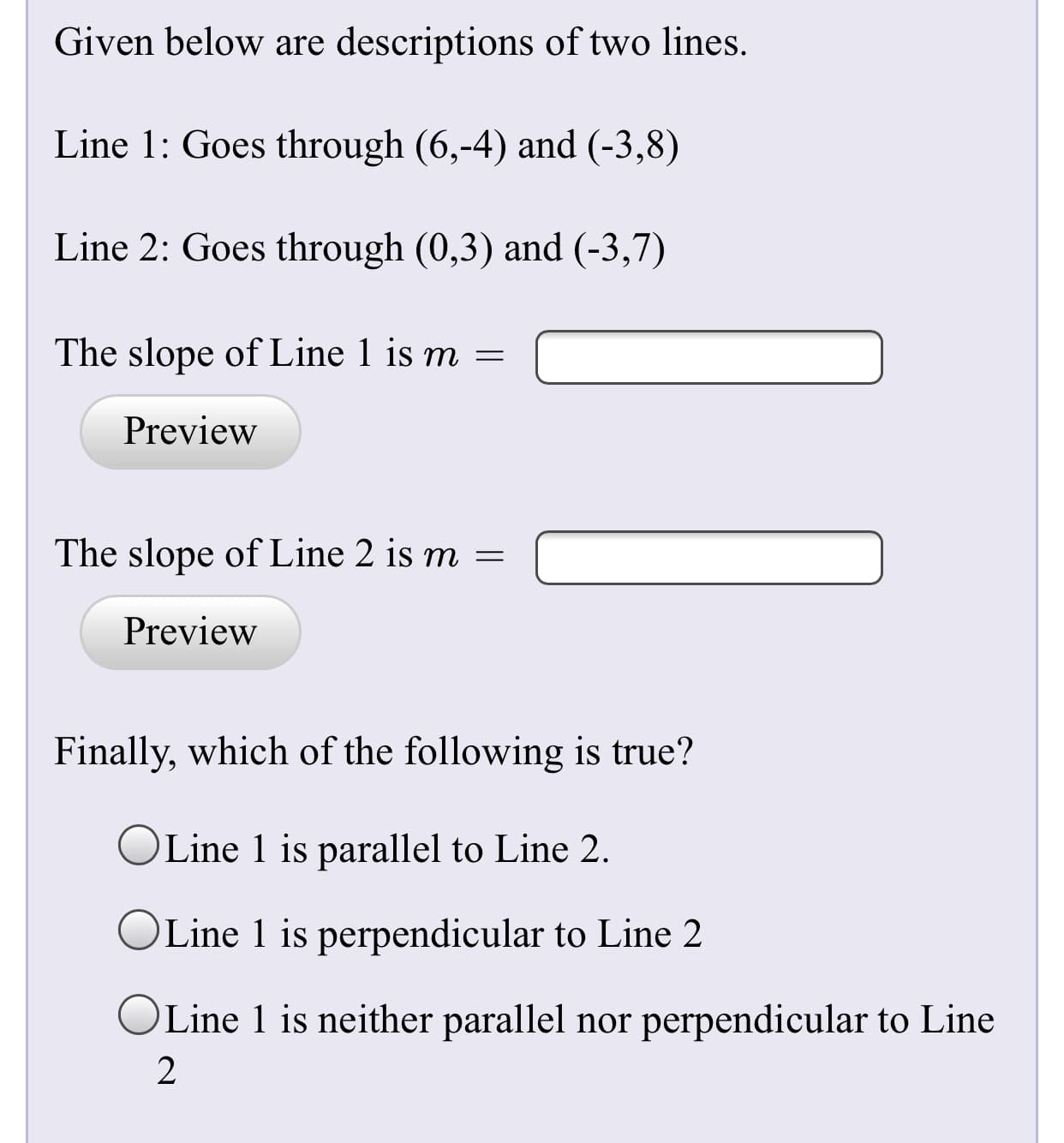 Given below are descriptions of two lines.
Line 1: Goes through (6,-4) and (-3,8)
Line 2: Goes through (0,3) and (-3,7)
The slope of Line 1 is m =
Preview
The slope of Line 2 is m =
Preview
Finally, which of the following is true?
Line 1 is parallel to Line 2.
OLine 1 is perpendicular to Line 2
OLine 1 is neither parallel nor perpendicular to Line
