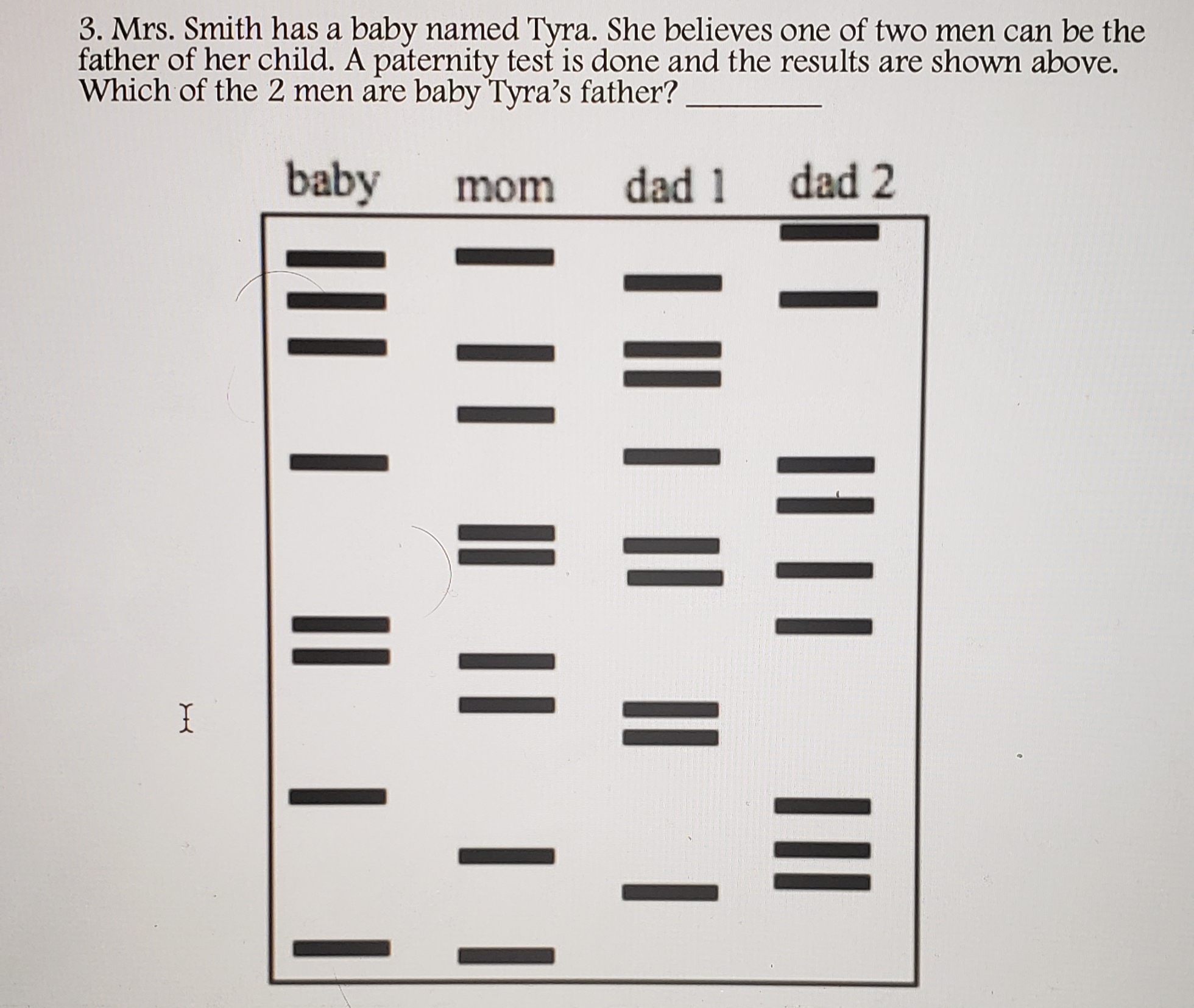 3. Mrs. Smith has a baby named Tyra. She believes one of two men can be the
father of her child. A paternity test is done and the results are shown above.
Which of the 2 men are baby Tyra's father?
baby
mom
dad 1
dad 2
I
I||| ||
| || | || || |
I || | || ||
III | || |

