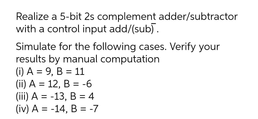 Realize a 5-bit 2s complement adder/subtractor
with a control input add/(sub).
Simulate for the following cases. Verify your
results by manual computation
(i) A = 9, B = 11
(ii) A = 12, B = -6
(iї) А %3D -13, В %3D4
(iv) A = -14, B = -7
%3D
