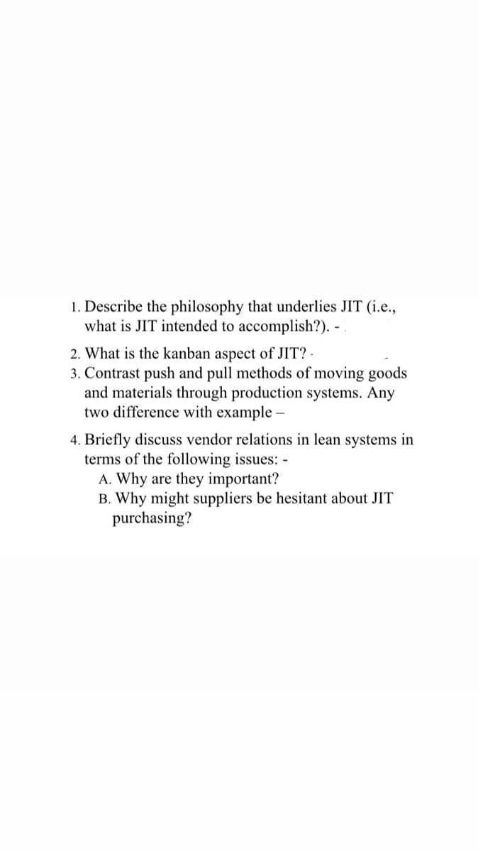 1. Describe the philosophy that underlies JIT (i.e.,
what is JIT intended to accomplish?). -
2. What is the kanban aspect of JIT? -
3. Contrast push and pull methods of moving goods
and materials through production systems. Any
two difference with example -
4. Briefly discuss vendor relations in lean systems in
terms of the following issues: -
A. Why are they important?
B. Why might suppliers be hesitant about JIT
purchasing?
