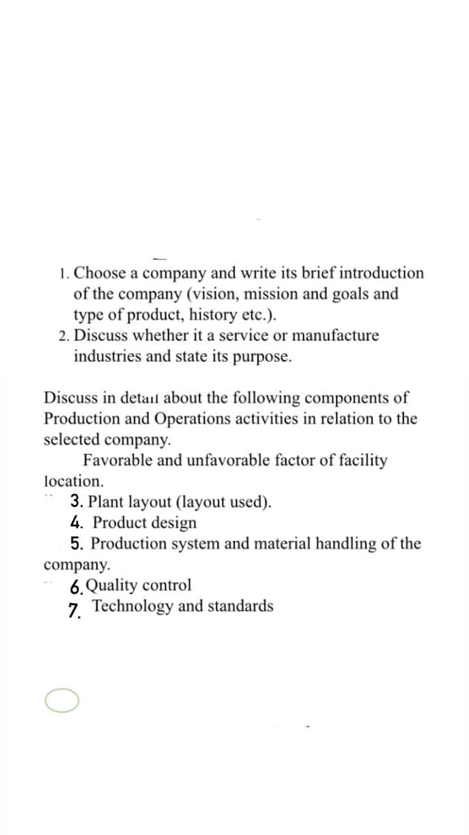 1. Choose a company and write its brief introduction
of the company (vision, mission and goals and
type of product, history etc.).
2. Discuss whether it a service or manufacture
industries and state its purpose.
Discuss in detail about the following components of
Production and Operations activities in relation to the
selected company.
Favorable and unfavorable factor of facility
location.
3. Plant layout (layout used).
4. Product design
5. Production system and material handling of the
company.
6. Quality control
7. Technology and standards
