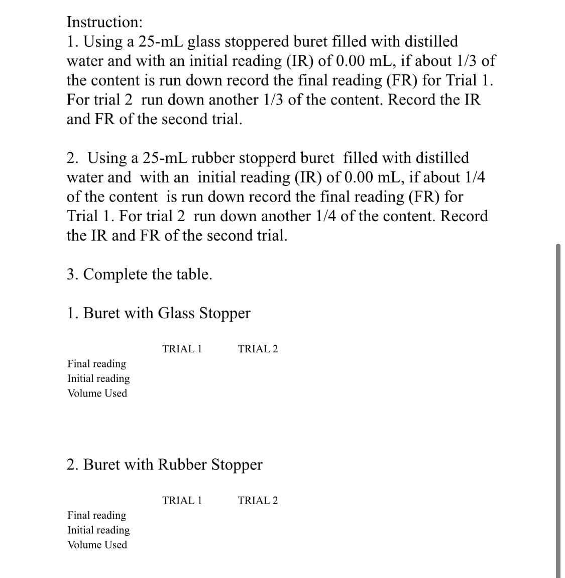 Instruction:
1. Using a 25-mL glass stoppered buret filled with distilled
water and with an initial reading (IR) of 0.00 mL, if about 1/3 of
the content is run down record the final reading (FR) for Trial 1.
For trial 2 run down another 1/3 of the content. Record the IR
and FR of the second trial.
2. Using a 25-mL rubber stopperd buret filled with distilled
water and with an initial reading (IR) of 0.00 mL, if about 1/4
of the content is run down record the final reading (FR) for
Trial 1. For trial 2 run down another 1/4 of the content. Record
the IR and FR of the second trial.
3. Complete the table.
1. Buret with Glass Stopper
TRIAL 1
TRIAL 2
Final reading
Initial reading
Volume Used
2. Buret with Rubber Stopper
TRIAL 1
TRIAL 2
Final reading
Initial reading
Volume Used
