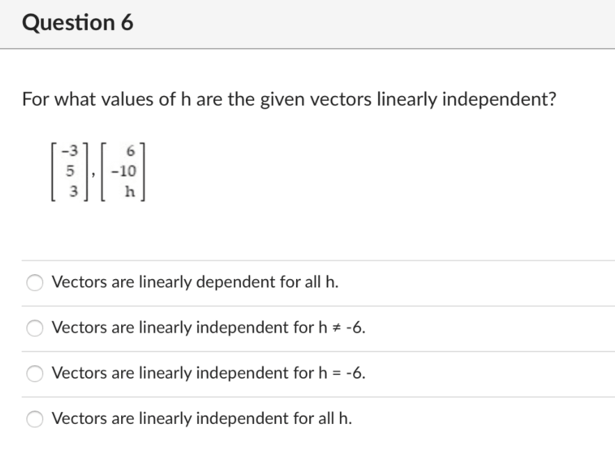 Question 6
For what values of h are the given vectors linearly independent?
6.
5
-10
Vectors are linearly dependent for all h.
Vectors are linearly independent for h # -6.
Vectors are linearly independent for h = -6.
Vectors are linearly independent for all h.
