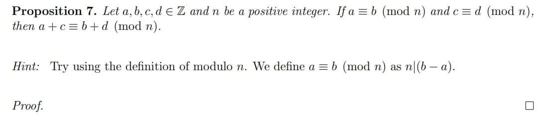 Proposition 7. Let a, b, c, d E Z and n be a positive integer. If a = b (mod n) andc = d (mod n),
then a +c = b+d (mod n).
Hint: Try using the definition of modulo n. We define a = b (mod n) as n|(b – a).
Proof.
