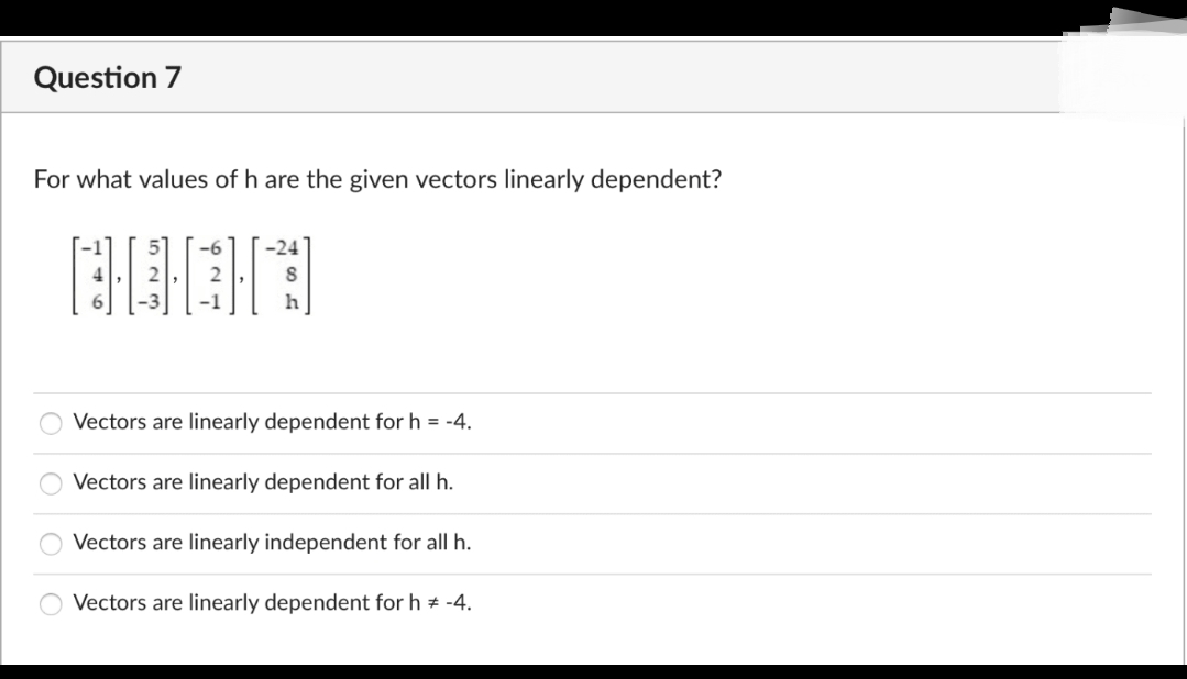 Question 7
For what values of h are the given vectors linearly dependent?
-6
-24
Vectors are linearly dependent for h = -4.
Vectors are linearly dependent for all h.
Vectors are linearly independent for all h.
Vectors are linearly dependent for h * -4.
|o000

