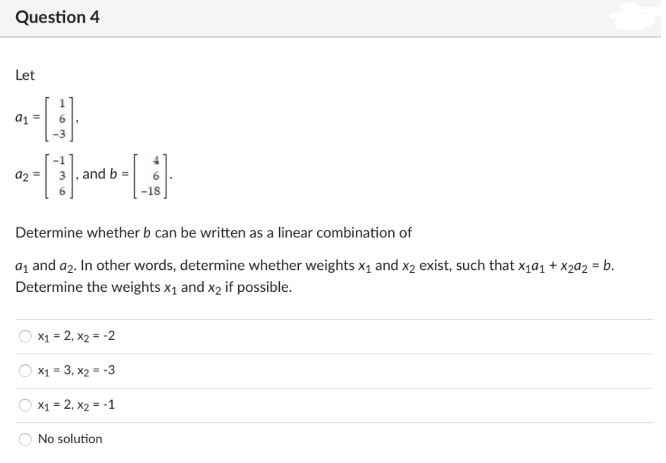 Question 4
Let
a1
a2
3 , and b
-18
Determine whether b can be written as a linear combination of
a1 and a2. In other words, determine whether weights x1 and x2 exist, such that x1a1 + x2a2 = b.
Determine the weights x1 and x2 if possible.
X1 = 2, x2 = -2
X1 = 3, x2 = -3
X1 = 2, x2 = -1
No solution
II
