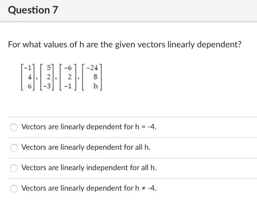 Question 7
For what values of h are the given vectors linearly dependent?
-6
-24
2
h
Vectors are linearly dependent for h = -4.
%3D
Vectors are linearly dependent for all h.
Vectors are linearly independent for all h.
Vectors are linearly dependent for h # -4.

