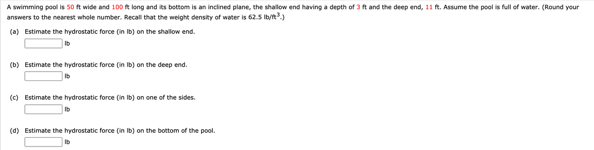 A swimming pool is 50 ft wide and 100 ft long and its bottom is an inclined plane, the shallow end having a depth of 3 ft and the deep end, 11 ft. Assume the pool is full of water. (Round your
answers to the nearest whole number. Recall that the weight density of water is 62.5 Ib/ft³.)
(a) Estimate the hydrostatic force (in Ib) on the shallow end.
Ib
(b) Estimate the hydrostatic force (in Ib) on the deep end.
Ib
(c) Estimate the hydrostatic force (in Ib) on one of the sides.
Ib
(d) Estimate the hydrostatic force (in Ib) on the bottom of the pool.
Ib
