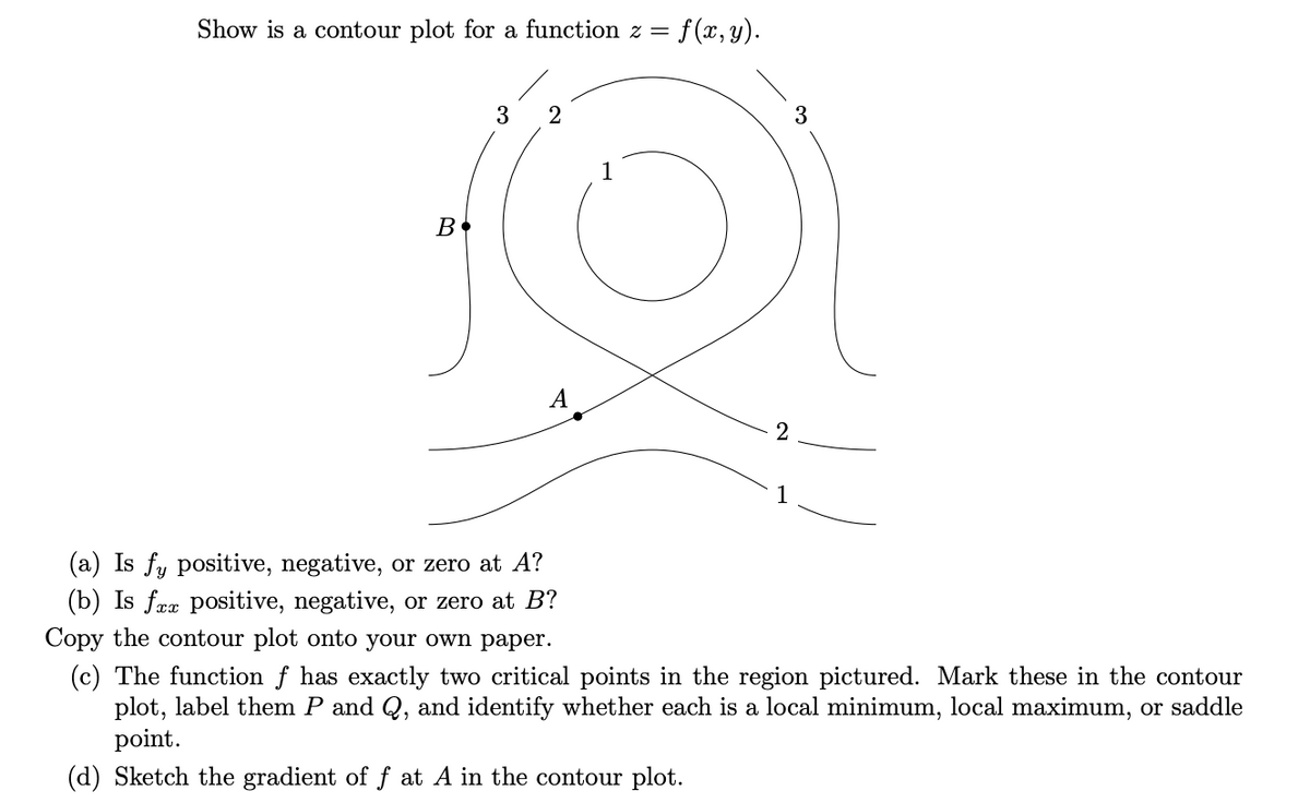 Show is a contour plot for a function z = f(x,y).
3
3
1
A
2
(a) Is fy positive, negative, or zero at A?
(b) Is fæx positive, negative, or zero at B?
Copy the contour plot onto your own paper.
(c) The function f has exactly two critical points in the region pictured. Mark these in the contour
plot, label them P and Q, and identify whether each is a local minimum, local maximum, or saddle
point.
(d) Sketch the gradient of f at A in the contour plot.
