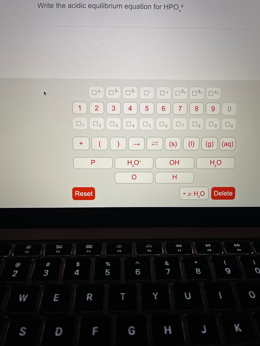 Write the acidic equilibrium equation for HPO 2
O4-
3.
2.
2+
3+
O4+
1
2
3
4
7
8
9.
O2
3
04
O5
O8
(s)
(1)
(g) (aq)
H,O*
OH
H
Reset
• x HO Delete
80
888
DII
DD
F4
F5
F6
FB
F9
F2
F3
@
#
$
2
3
4
5
6
7
8
9
W
E
R
Y U
SD F G H J K
