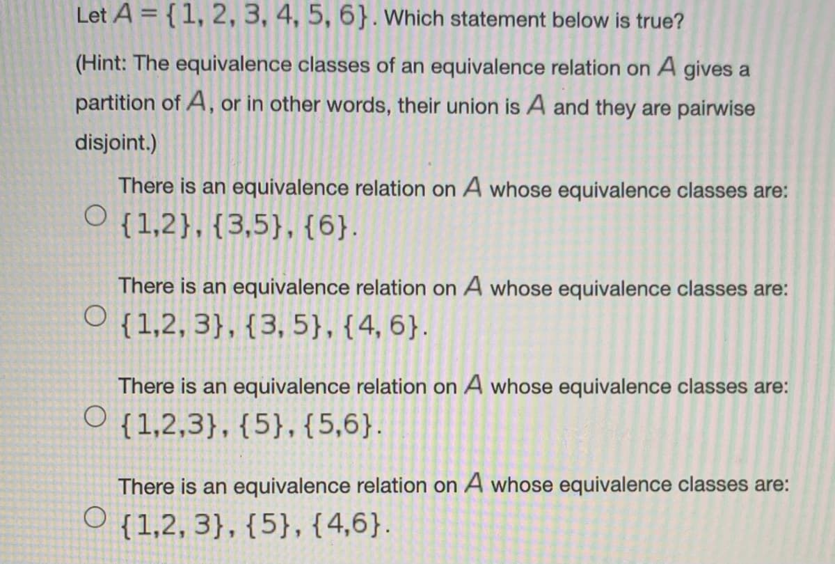 Let A = {1, 2, 3, 4, 5, 6}. Which statement below is true?
(Hint: The equivalence classes of an equivalence relation on A gives a
partition of A, or in other words, their union is A and they are pairwise
disjoint.)
There is an equivalence relation on A whose equivalence classes are:
O {1,2},{3,5},{6}.
There is an equivalence relation on A whose equivalence classes are:
{1,2, 3}, {3, 5}, {4, 6}.
There is an equivalence relation on A whose equivalence classes are:
O {1,2,3}, {5},{5,6}.
There is an equivalence relation on A whose equivalence classes are:
{1,2, 3}, {5}, {4,6}.
