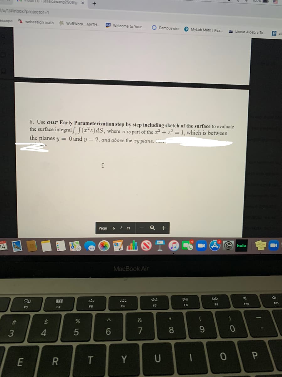 tU - jéssicawang250@g x
u/1/#inbox?projector=1
escope
A webassign math
* WeBWork: MATH.
Welcome to Your..
O Campuswire
P MyLab Math | Pea.
+ Linear Algebra To.
P pa
5. Use our Early Parameterization step by step including sketch of the surface to evaluate
the surface integral f [(x²z)dS, where o is part of the x² + z² = 1, which is between
the planes y = 0 and y = 2, and above the ry plane. :..
Page
6 I 11
14
hulu
MacBook Air
DII
DD
80
888
F9
F10
F11
F4
F5
F6
F7
F8
F3
%23
2$
&
3
4.
6.
7
8.
9.
T
Y
U
* CO
