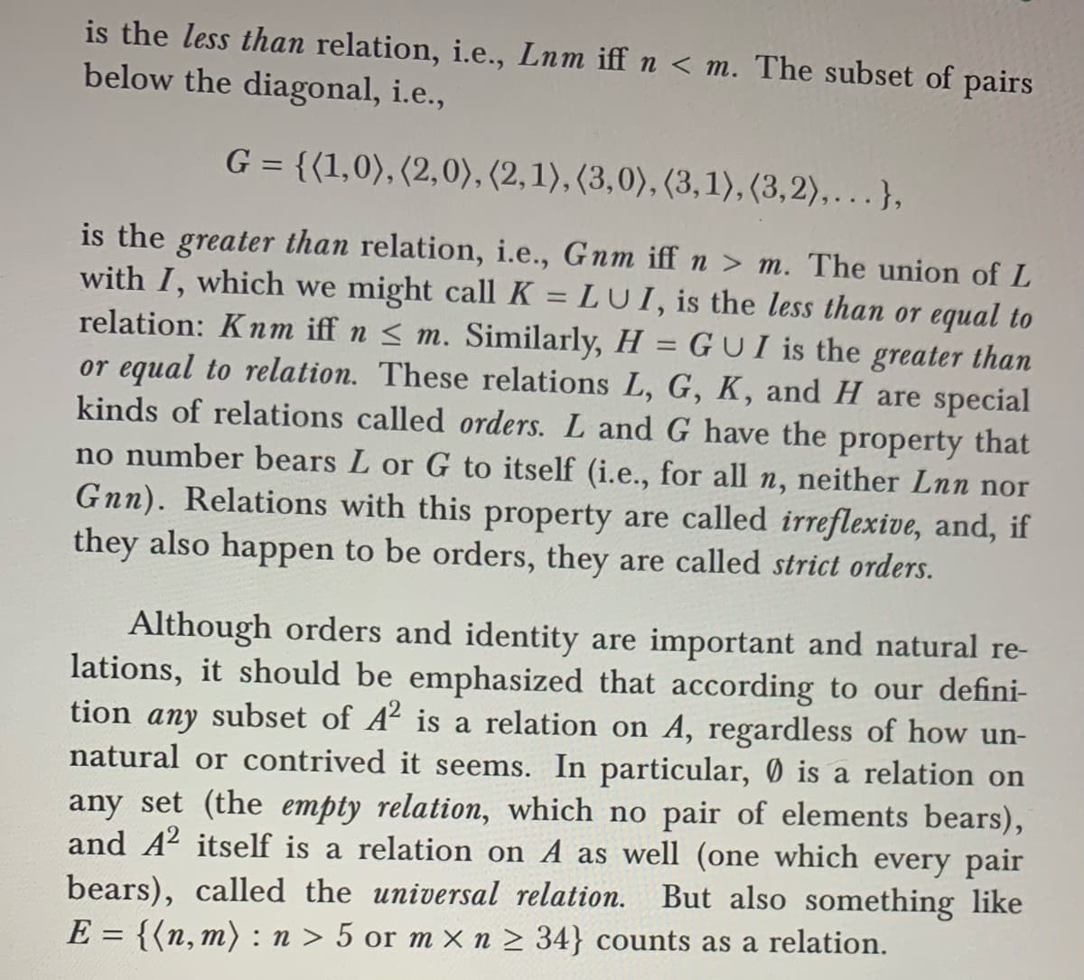 is the less than relation, i.e., Lnm iff n < m. The subset of pairs
below the diagonal, i.e.,
G = {(1,0), (2,0), (2, 1), (3,0), (3,1), (3,2),.},
is the greater than relation, i.e., Gnm iffn > m. The union of L
with I, which we might call K = LUI, is the less than or equal to
relation: Knm iff n < m. Similarly, H = G U I is the greater than
or equal to relation. These relations L, G, K, and H are special
kinds of relations called orders. L and G have the property that
no number bears L or G to itself (i.e., for all n, neither Lnn nor
Gnn). Relations with this property are called irreflexive, and, if
they also happen to be orders, they are called strict orders.
Although orders and identity are important and natural re-
lations, it should be emphasized that according to our defini-
tion any subset of A² is a relation on A, regardless of how un-
natural or contrived it seems. In particular, 0 is a relation on
any set (the empty relation, which no pair of elements bears),
and A2 itself is a relation on A as well (one which every pair
bears), called the universal relation. But also something like
E = {(n, m) : n > 5 or m x n > 34} counts as a relation.
