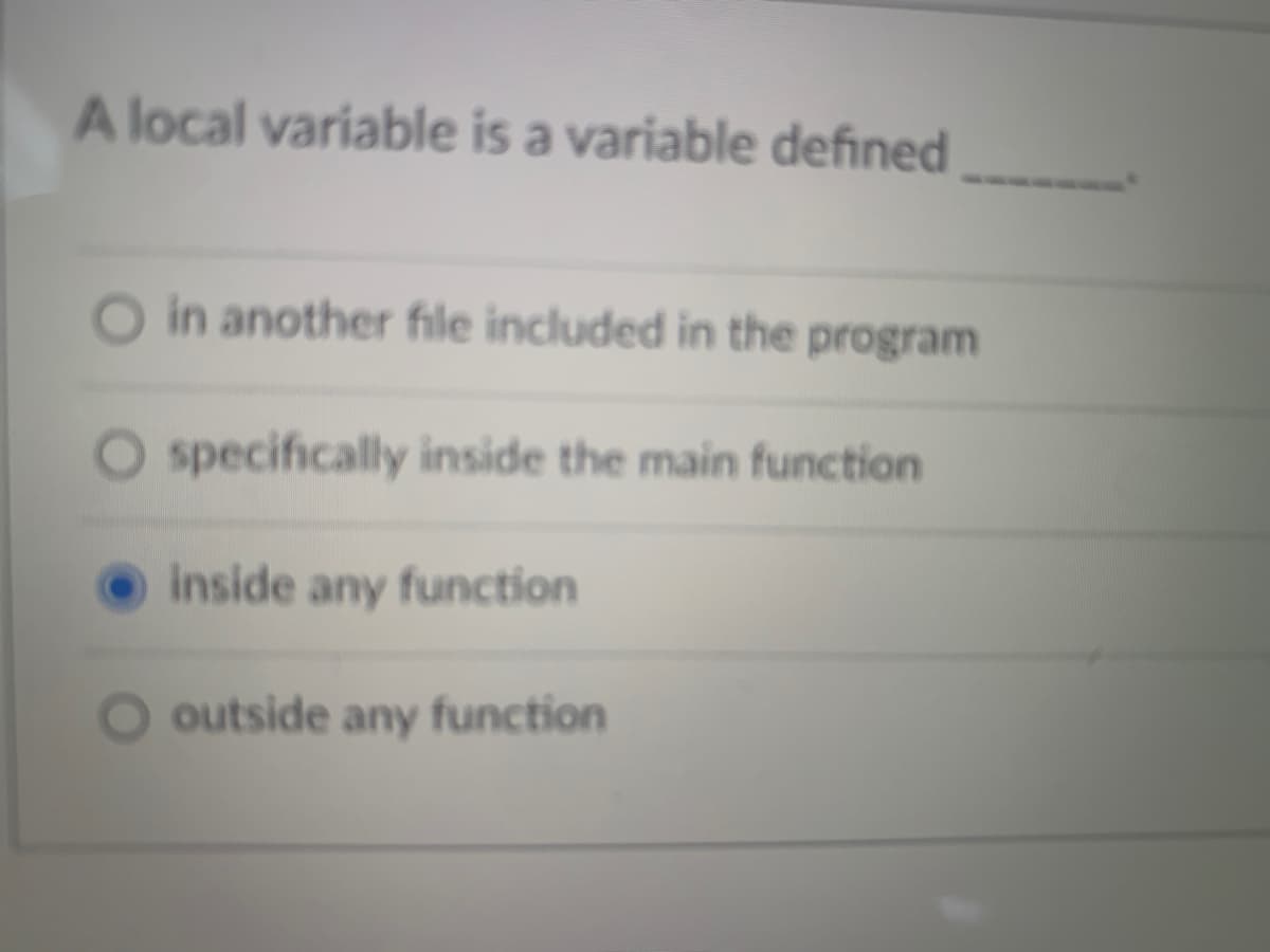 A local variable is a variable defined
in another file included in the program
specifically inside the main function
inside any function
outside any function
