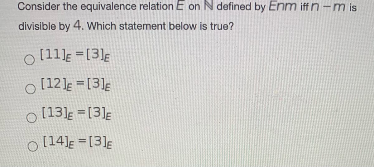 Consider the equivalence relation E on N defined by Enm iff n-m is
divisible by 4. Which statement below is true?
O [11)E =[3]E
O [12]E = [3]E
O [13]E = [3]E
O [14]E = [3]E
