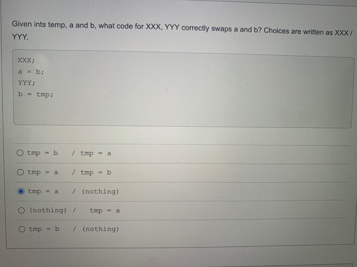 Given ints temp, a and b, what code for XXX, YYY correctly swaps a and b? Choices are written as XXX /
YYY.
XXX;
a = b;
YYY;
b = tmp;
tmp
= b
/ tmp
a
tmp =
/ tmp
= b
a
O tmp = a
/(nothing)
(nothing) /
tmp
a
tmp
/(nothing)
