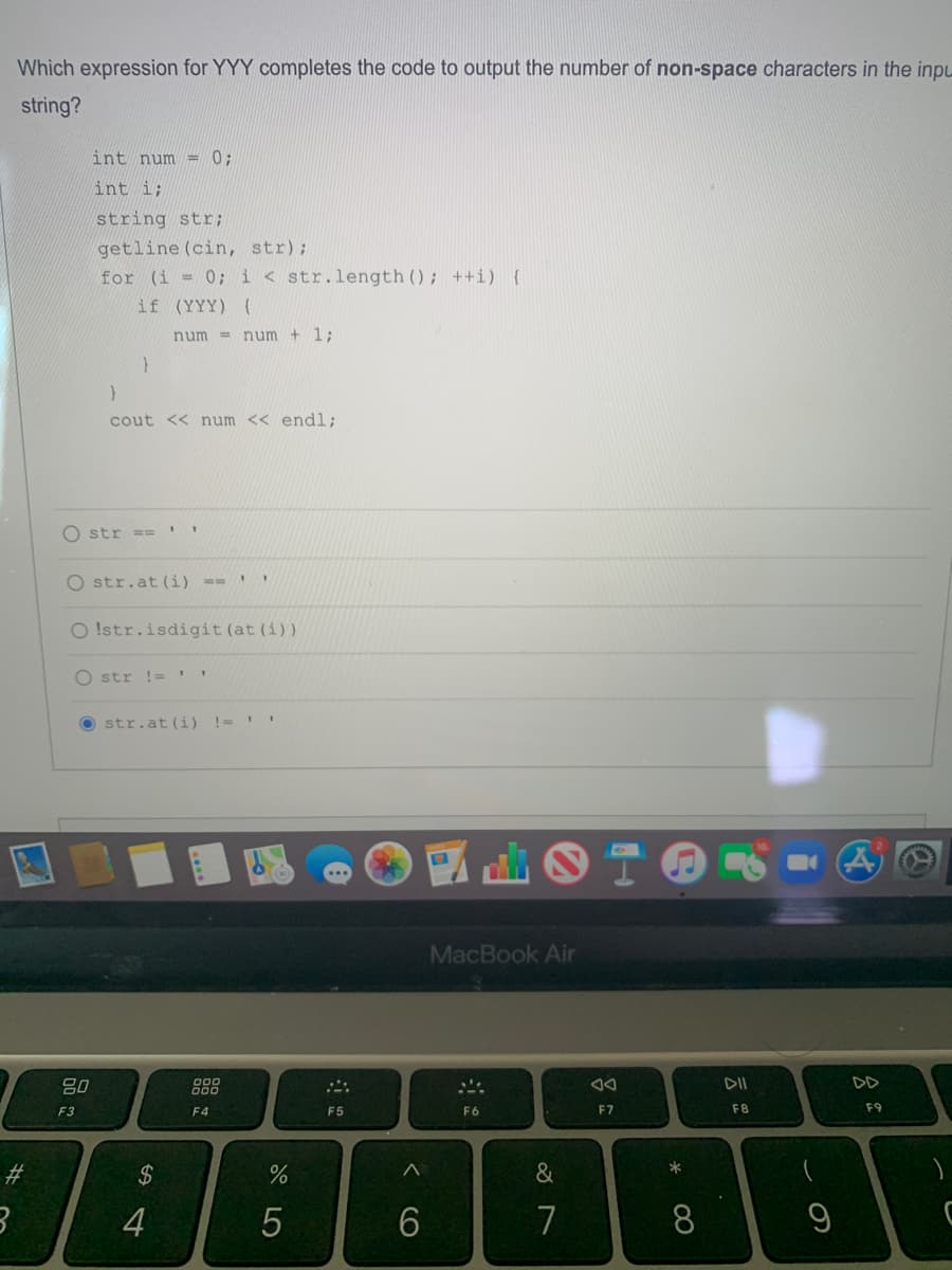 Which expression for YYY completes the code to output the number of non-space characters in the inpu
string?
int num = 0;
int i;
string str;
getline (cin, str);
for (i = 0; i < str.length (); ++i) {
if (YYY) (
num =
num + 1;
cout << num << endl:
O str = ='
O str.at (i) ==
O !str.isdigit (at (i))
O str !=
str.at (i) !=
MacBook Air
吕0
888
DII
DD
F3
F4
F5
F6
F7
F8
F9
#3
4
6.
7
8
CO
LO
%24
