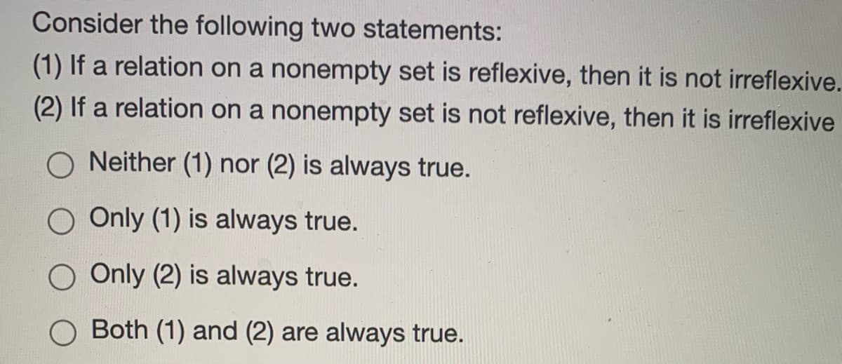 Consider the following two statements:
(1) If a relation on a nonempty set is reflexive, then it is not irreflexive.
(2) If a relation on a nonempty set is not reflexive, then it is irreflexive
O Neither (1) nor (2) is always true.
O Only (1) is always true.
O Only (2) is always true.
Both (1) and (2) are always true.
