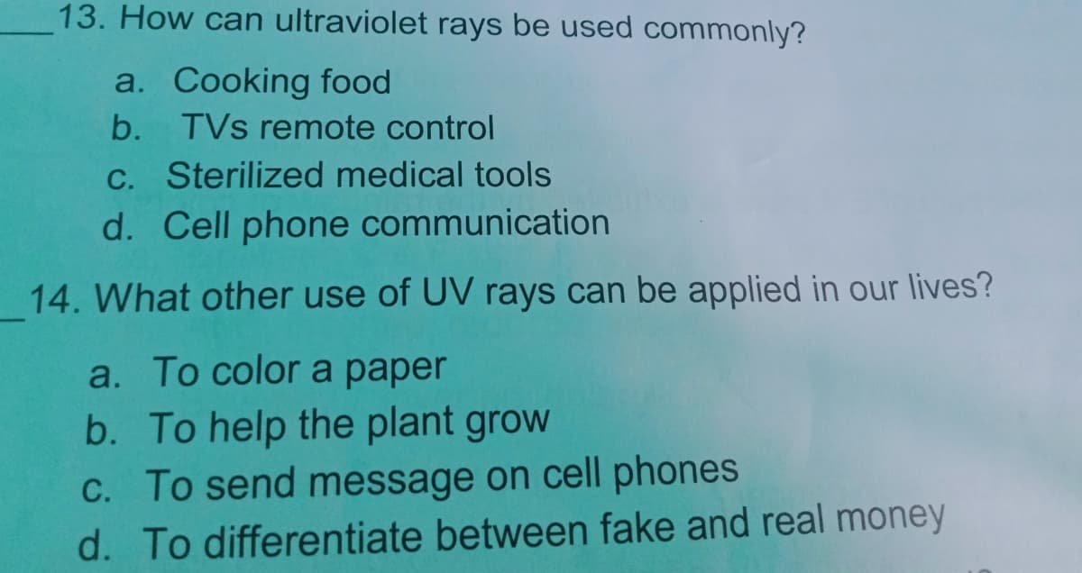 13. How can ultraviolet rays be used commonly?
a. Cooking food
b. TVs remote control
C. Sterilized medical tools
d. Cell phone communication
14. What other use of UV rays can be applied in our lives?
a. To color a paper
b. To help the plant grow
C. To send message on cell phones
d. To differentiate between fake and real money
