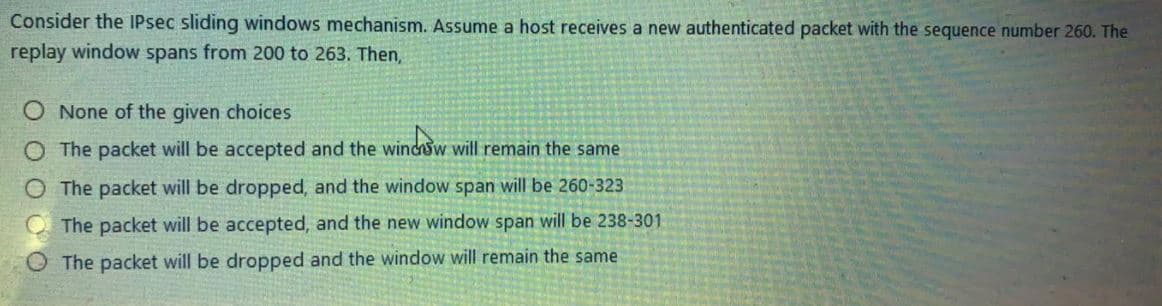 Consider the IPsec sliding windows mechanism. Assume a host receives a new authenticated packet with the sequence number 260. The
replay window spans from 200 to 263. Then,
O None of the given choices
O The packet will be accepted and the windsw will remain the same
O The packet will be dropped, and the window span will be 260-323
The packet will be accepted, and the new window span will be 238-301
The packet will be dropped and the window will remain the same
