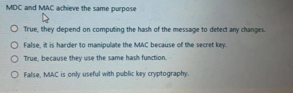 MDC and MAC achieve the same purpose
O True, they depend on computing the hash of the message to detect any changes.
O False, it is harder to manipulate the MAC because of the secret key.
True, because they use the same hash function.
O False, MAC is only useful with public key cryptography.

