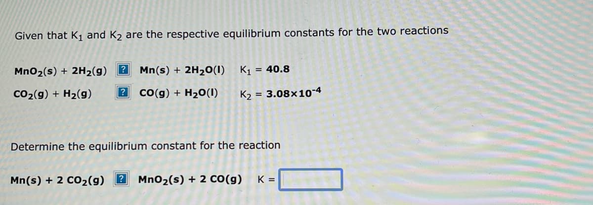 Given that K₁ and K₂ are the respective equilibrium constants for the two reactions
?
MnO₂ (s) + 2H₂(g)
Mn(s) + 2H₂O(1)
CO₂(g) + H₂(g) ? CO(g) + H₂O(1)
K₁ = 40.8
K₂= 3.08x10-4
Determine the equilibrium constant for the reaction
Mn(s) + 2 CO₂(g) ? MnO₂ (s) + 2 CO(g) K =